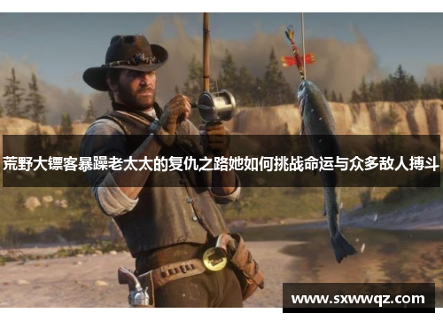 荒野大镖客暴躁老太太的复仇之路她如何挑战命运与众多敌人搏斗